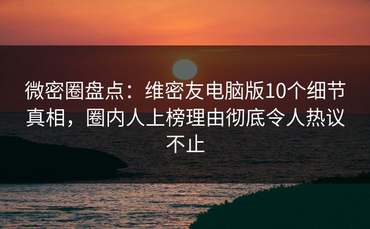 微密圈盘点：维密友电脑版10个细节真相，圈内人上榜理由彻底令人热议不止