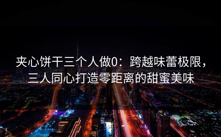 夹心饼干三个人做0：跨越味蕾极限，三人同心打造零距离的甜蜜美味