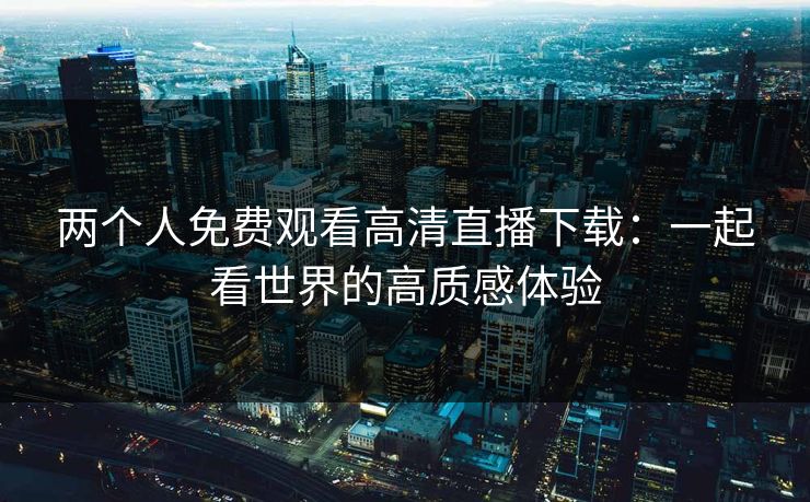 两个人免费观看高清直播下载:一起看世界的高质感体验 两个人免费观看高清直播下载:一起看世界的高质感体验