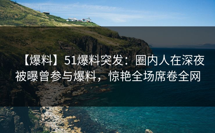 【爆料】51爆料突发:圈内人在深夜被曝曾参与爆料,惊艳全场席卷全网 【爆料】51爆料突发:圈内人在深夜被曝曾参与爆料,惊艳全场席卷全网