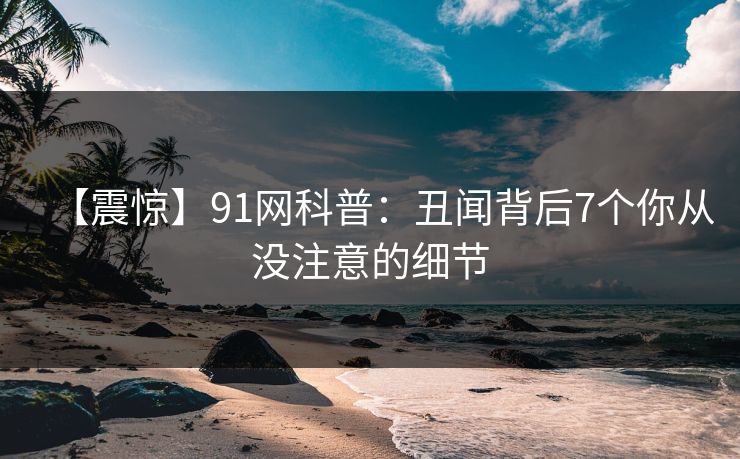 【震惊】91网科普:丑闻背后7个你从没注意的细节 【震惊】91网科普:丑闻背后7个你从没注意的细节