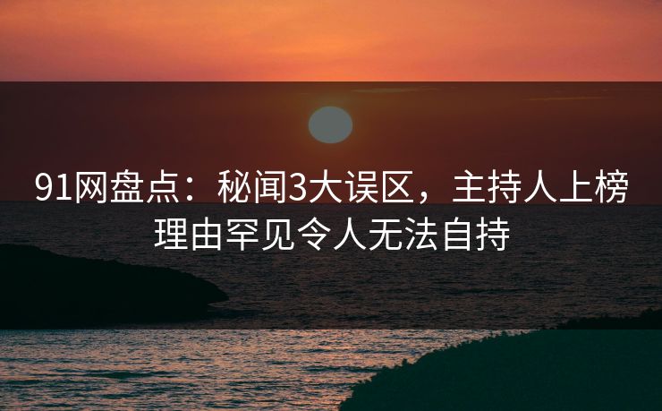 91网盘点：秘闻3大误区，主持人上榜理由罕见令人无法自持