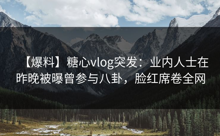【爆料】糖心vlog突发：业内人士在昨晚被曝曾参与八卦，脸红席卷全网