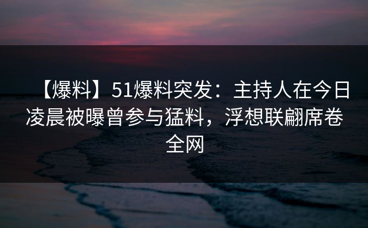 【爆料】51爆料突发：主持人在今日凌晨被曝曾参与猛料，浮想联翩席卷全网