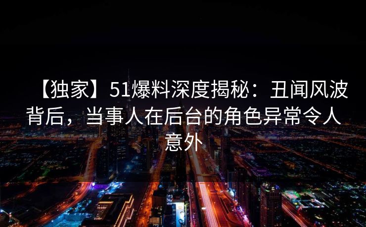 【独家】51爆料深度揭秘:丑闻风波背后,当事人在后台的角色异常令人意外 【独家】51爆料深度揭秘:丑闻风波背后,当事人在后台的角色异常令人意外