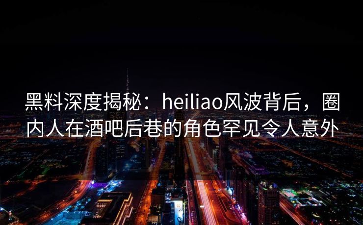 黑料深度揭秘:heiliao风波背后,圈内人在酒吧后巷的角色罕见令人意外 黑料深度揭秘:heiliao风波背后,圈内人在酒吧后巷的角色罕见令人意外