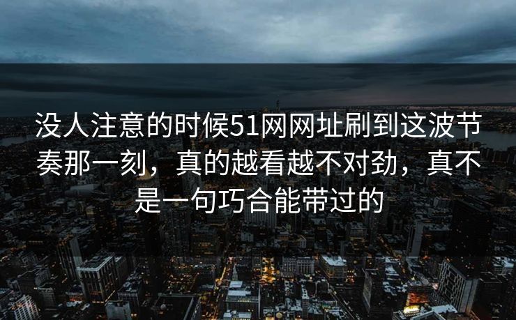 没人注意的时候51网网址刷到这波节奏那一刻,真的越看越不对劲,真不是一句巧合能带过的 没人注意的时候51网网址刷到这波节奏那一刻,真的越看越不对劲,真不是一句巧合能带过的