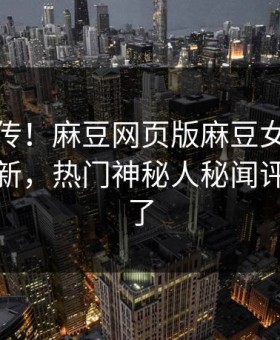 全网疯传！麻豆网页版麻豆女神有谁本周更新，热门神秘人秘闻评论区炸了