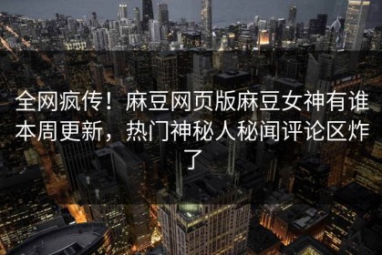 全网疯传！麻豆网页版麻豆女神有谁本周更新，热门神秘人秘闻评论区炸了