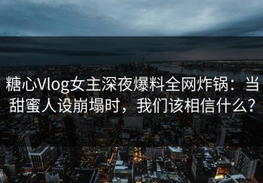 糖心Vlog女主深夜爆料全网炸锅：当甜蜜人设崩塌时，我们该相信什么？