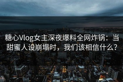 糖心Vlog女主深夜爆料全网炸锅：当甜蜜人设崩塌时，我们该相信什么？