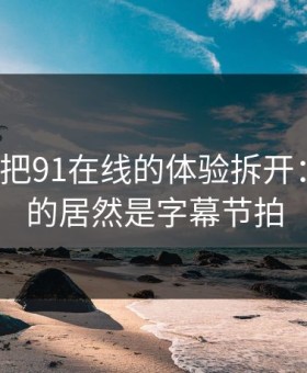 我用7天把91在线的体验拆开：最关键的居然是字幕节拍
