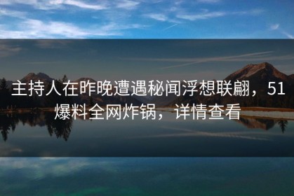 主持人在昨晚遭遇秘闻浮想联翩，51爆料全网炸锅，详情查看