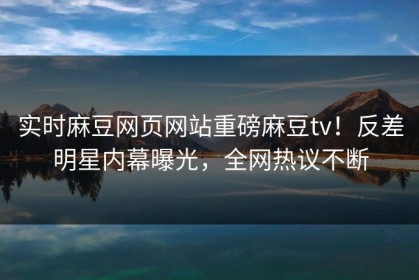实时麻豆网页网站重磅麻豆tv！反差明星内幕曝光，全网热议不断