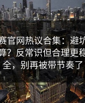 每日大赛官网热议合集：避坑清单到底算不算？反常识但合理更稳带你看全，别再被带节奏了