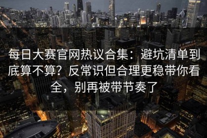 每日大赛官网热议合集：避坑清单到底算不算？反常识但合理更稳带你看全，别再被带节奏了