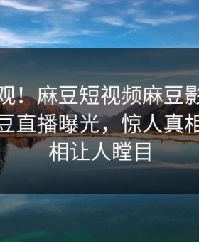 探秘围观！麻豆短视频麻豆影业传媒在线麻豆直播曝光，惊人真相惊爆真相让人瞠目