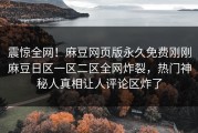 震惊全网！麻豆网页版永久免费刚刚麻豆日区一区二区全网炸裂，热门神秘人真相让人评论区炸了