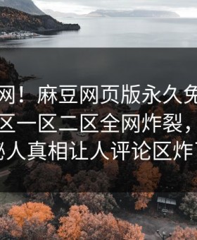震惊全网！麻豆网页版永久免费刚刚麻豆日区一区二区全网炸裂，热门神秘人真相让人评论区炸了