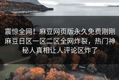 震惊全网！麻豆网页版永久免费刚刚麻豆日区一区二区全网炸裂，热门神秘人真相让人评论区炸了