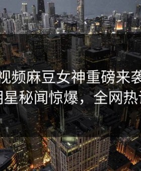 麻豆短视频麻豆女神重磅来袭！实时反差明星秘闻惊爆，全网热议不断