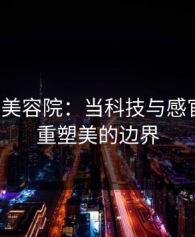 特殊的美容院：当科技与感官相遇，重塑美的边界