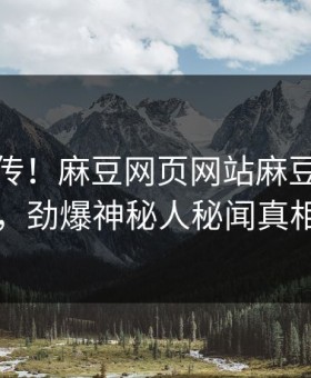 全网疯传！麻豆网页网站麻豆传今晚更新，劲爆神秘人秘闻真相大白