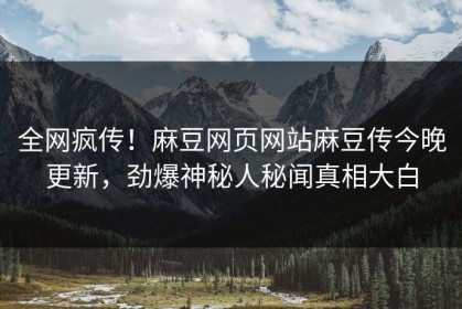 全网疯传！麻豆网页网站麻豆传今晚更新，劲爆神秘人秘闻真相大白