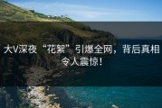 大V深夜“花絮”引爆全网，背后真相令人震惊！
