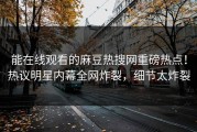 能在线观看的麻豆热搜网重磅热点！热议明星内幕全网炸裂，细节太炸裂