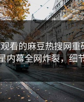 能在线观看的麻豆热搜网重磅热点！热议明星内幕全网炸裂，细节太炸裂