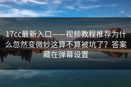 17cc最新入口——视频教程推荐为什么忽然变微妙这算不算被坑了？答案藏在弹幕设置