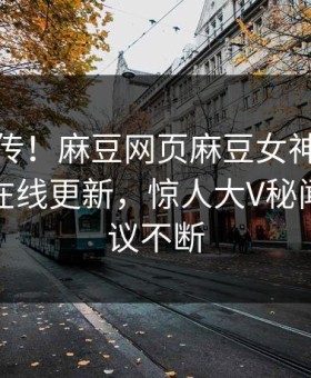 全网疯传！麻豆网页麻豆女神麻豆影业传媒在线更新，惊人大V秘闻全网热议不断