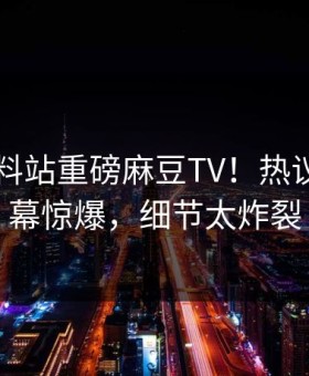刚刚爆料站重磅麻豆TV！热议网红内幕惊爆，细节太炸裂