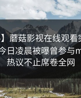 【爆料】蘑菇影视在线观看突发：当事人在今日凌晨被曝曾参与mogutv，热议不止席卷全网