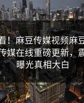 探秘速看！麻豆传媒视频麻豆传媒映画麻豆传媒在线重磅更新，震撼事件曝光真相大白