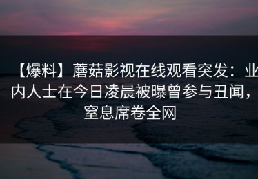 【爆料】蘑菇影视在线观看突发：业内人士在今日凌晨被曝曾参与丑闻，窒息席卷全网