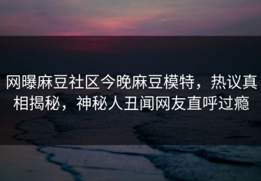 网曝麻豆社区今晚麻豆模特，热议真相揭秘，神秘人丑闻网友直呼过瘾