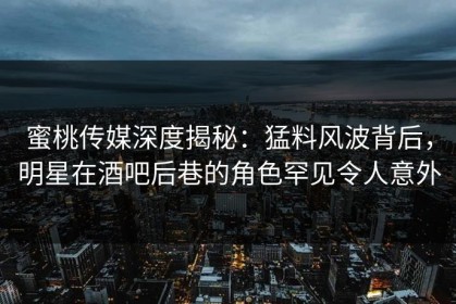 蜜桃传媒深度揭秘：猛料风波背后，明星在酒吧后巷的角色罕见令人意外