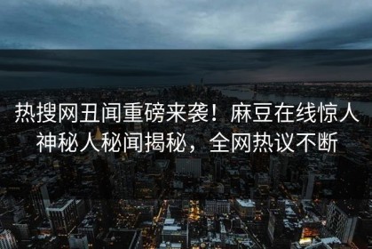 热搜网丑闻重磅来袭！麻豆在线惊人神秘人秘闻揭秘，全网热议不断
