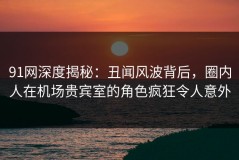 91网深度揭秘：丑闻风波背后，圈内人在机场贵宾室的角色疯狂令人意外