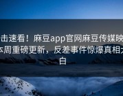 直击速看！麻豆app官网麻豆传媒映画本周重磅更新，反差事件惊爆真相大白