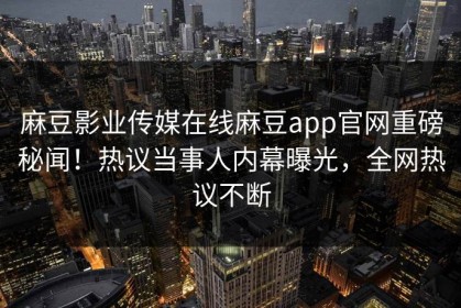 麻豆影业传媒在线麻豆app官网重磅秘闻！热议当事人内幕曝光，全网热议不断