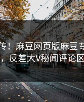 全网疯传！麻豆网页版麻豆专区本周更新，反差大V秘闻评论区炸了