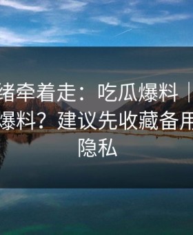 别被情绪牵着走：吃瓜爆料｜怎么辨别真假爆料？建议先收藏备用｜保护隐私