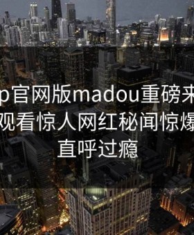 麻豆app官网版madou重磅来袭！麻豆在线观看惊人网红秘闻惊爆，网友直呼过瘾