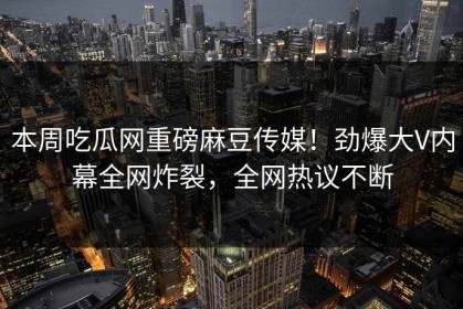 本周吃瓜网重磅麻豆传媒！劲爆大V内幕全网炸裂，全网热议不断