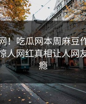 震惊全网！吃瓜网本周麻豆作品全网炸裂，惊人网红真相让人网友直呼过瘾