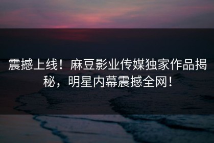 震撼上线！麻豆影业传媒独家作品揭秘，明星内幕震撼全网！