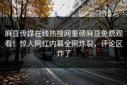 麻豆传媒在线热搜网重磅麻豆免费观看！惊人网红内幕全网炸裂，评论区炸了